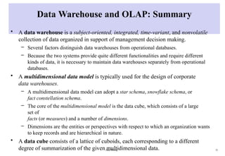 Data Mining 33
Data Warehouse and OLAP: Summary
• A data warehouse is a subject-oriented, integrated, time-variant, and nonvolatile
collection of data organized in support of management decision making.
– Several factors distinguish data warehouses from operational databases.
– Because the two systems provide quite different functionalities and require different
kinds of data, it is necessary to maintain data warehouses separately from operational
databases.
• A multidimensional data model is typically used for the design of corporate
data warehouses.
– A multidimensional data model can adopt a star schema, snowflake schema, or
fact constellation schema.
– The core of the multidimensional model is the data cube, which consists of a large
set of
facts (or measures) and a number of dimensions.
– Dimensions are the entities or perspectives with respect to which an organization wants
to keep records and are hierarchical in nature.
• A data cube consists of a lattice of cuboids, each corresponding to a different
degree of summarization of the given multidimensional data.
 