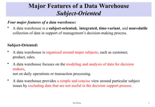 Data Mining 4
Major Features of a Data Warehouse
Subject-Oriented
Four major features of a data warehouse:
• A data warehouse is a subject-oriented, integrated, time-variant, and nonvolatile
collection of data in support of management’s decision-making process.
Subject-Oriented:
• A data warehouse is organized around major subjects, such as customer,
product, sales.
• A data warehouse focuses on the modeling and analysis of data for decision
makers,
not on daily operations or transaction processing.
• A data warehouse provides a simple and concise view around particular subject
issues by excluding data that are not useful in the decision support process.
 