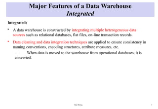 Data Mining 5
Major Features of a Data Warehouse
Integrated
Integrated:
• A data warehouse is constructed by integrating multiple heterogeneous data
sources such as relational databases, flat files, on-line transaction records.
• Data cleaning and data integration techniques are applied to ensure consistency in
naming conventions, encoding structures, attribute measures, etc.
– When data is moved to the warehouse from operational databases, it is
converted.
 
