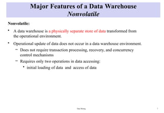 Data Mining 7
Major Features of a Data Warehouse
Nonvolatile
Nonvolatile:
• A data warehouse is a physically separate store of data transformed from
the operational environment.
• Operational update of data does not occur in a data warehouse environment.
– Does not require transaction processing, recovery, and concurrency
control mechanisms
– Requires only two operations in data accessing:
• initial loading of data and access of data
 