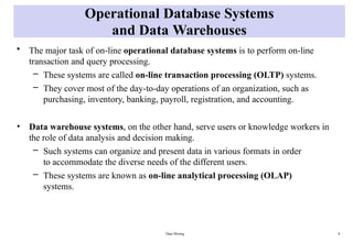 Data Mining 8
Operational Database Systems
and Data Warehouses
• The major task of on-line operational database systems is to perform on-line
transaction and query processing.
– These systems are called on-line transaction processing (OLTP) systems.
– They cover most of the day-to-day operations of an organization, such as
purchasing, inventory, banking, payroll, registration, and accounting.
• Data warehouse systems, on the other hand, serve users or knowledge workers in
the role of data analysis and decision making.
– Such systems can organize and present data in various formats in order
to accommodate the diverse needs of the different users.
– These systems are known as on-line analytical processing (OLAP)
systems.
 
