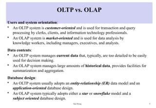 Data Mining 9
OLTP vs. OLAP
Users and system orientation:
• An OLTP system is customer-oriented and is used for transaction and query
processing by clerks, clients, and information technology professionals.
• An OLAP system is market-oriented and is used for data analysis by
knowledge workers, including managers, executives, and analysts.
Data contents:
• An OLTP system manages current data that, typically, are too detailed to be easily
used for decision making.
• An OLAP system manages large amounts of historical data, provides facilities for
summarization and aggregation.
Database design:
• An OLTP system usually adopts an entity-relationship (ER) data model and an
application-oriented database design.
• An OLAP system typically adopts either a star or snowflake model and a
subject oriented database design.
 