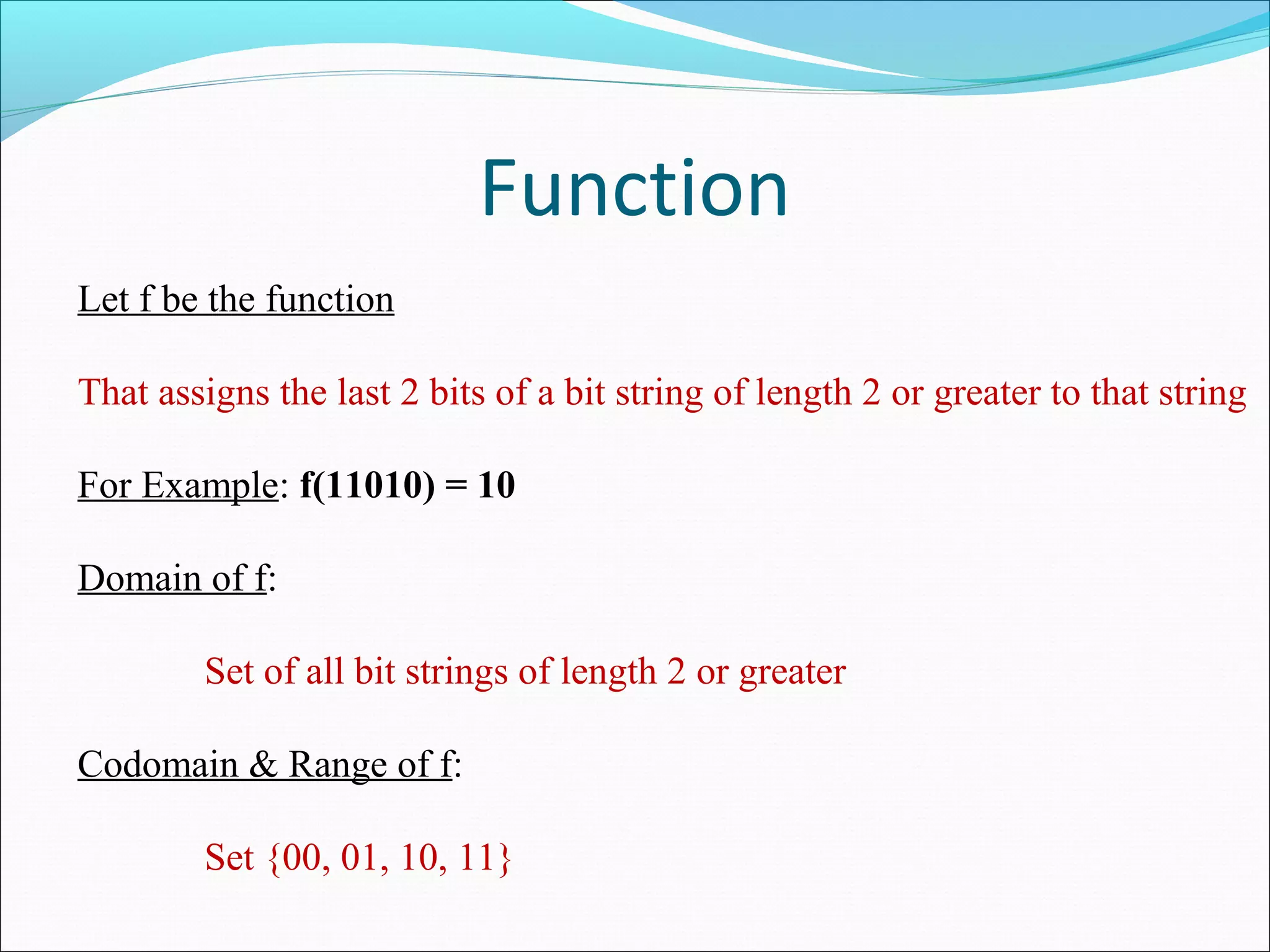 Function
Let f be the function
That assigns the last 2 bits of a bit string of length 2 or greater to that string
For Example: f(11010) = 10
Domain of f:
Set of all bit strings of length 2 or greater
Codomain & Range of f:
Set {00, 01, 10, 11}
 