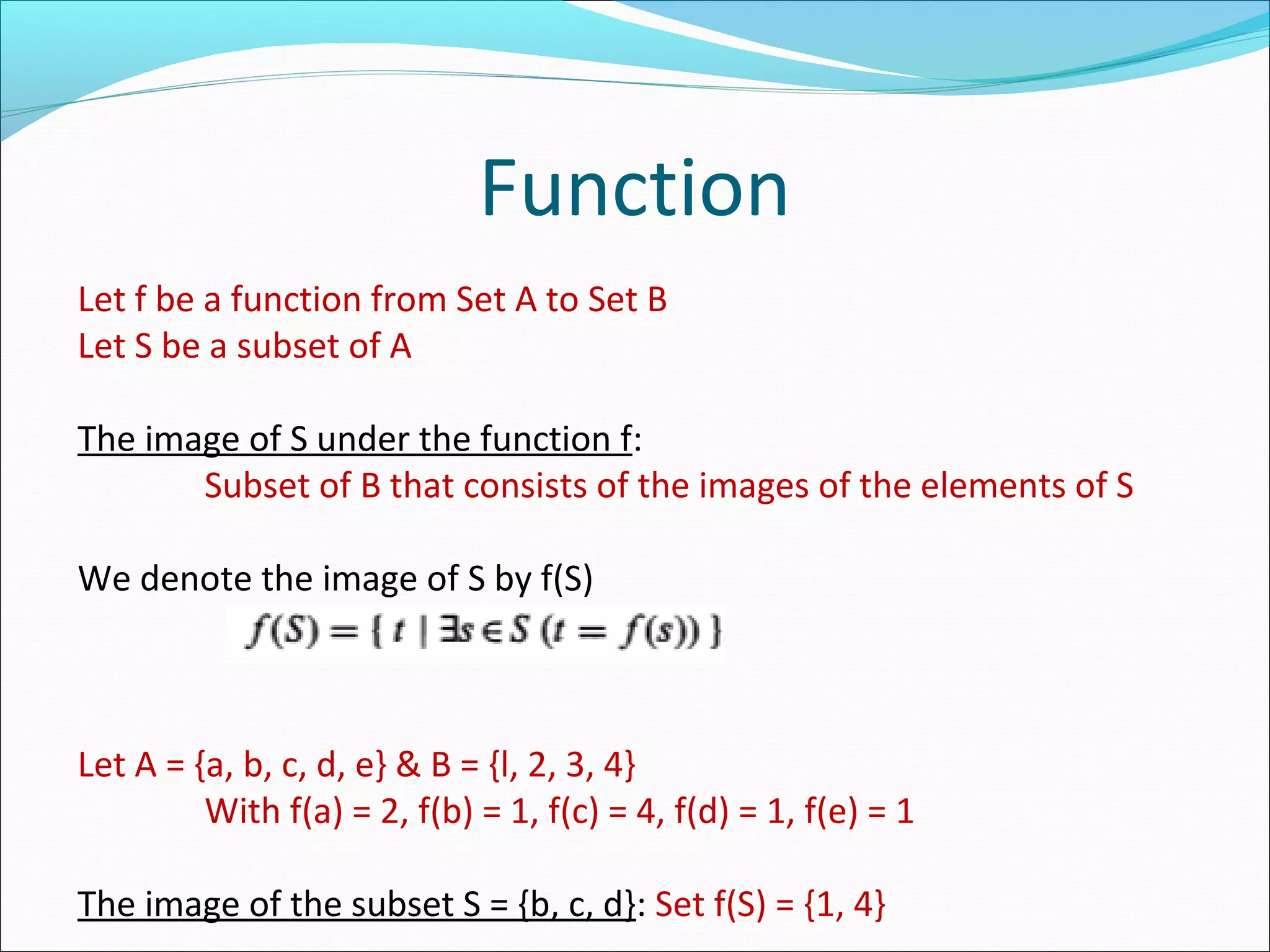 Function
Let f be a function from Set A to Set B
Let S be a subset of A
The image of S under the function f:
Subset of B that consists of the images of the elements of S
We denote the image of S by f(S)
Let A = {a, b, c, d, e} & B = {l, 2, 3, 4}
With f(a) = 2, f(b) = 1, f(c) = 4, f(d) = 1, f(e) = 1
The image of the subset S = {b, c, d}: Set f(S) = {1, 4}
 