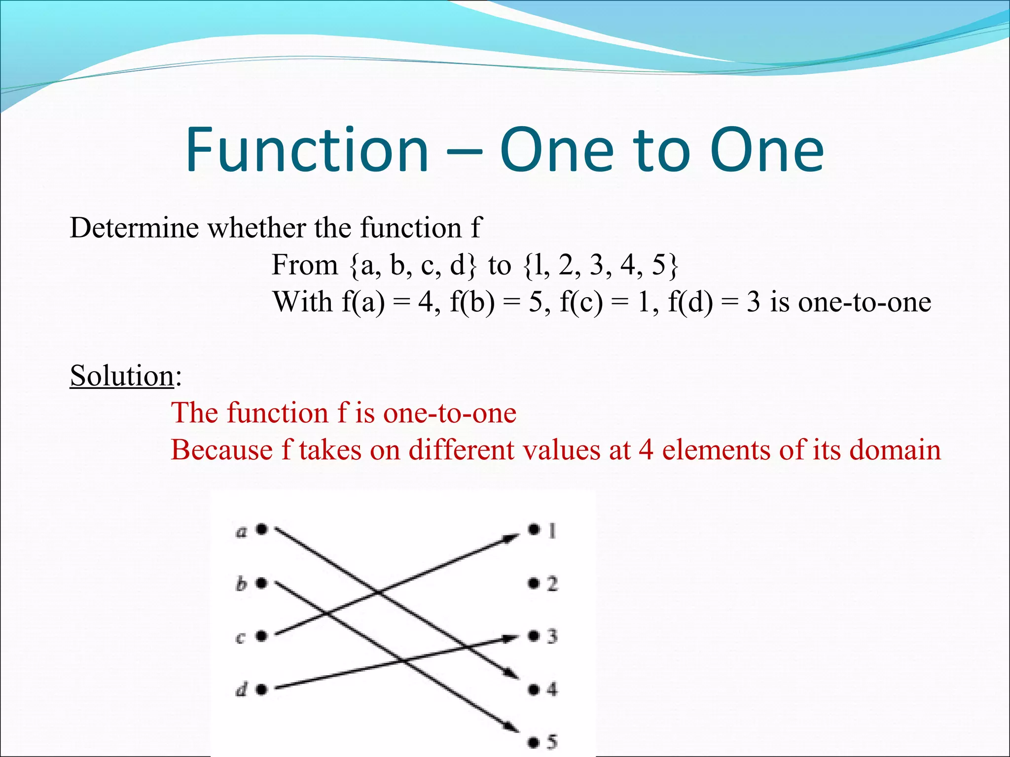 Function – One to One
Determine whether the function f
From {a, b, c, d} to {l, 2, 3, 4, 5}
With f(a) = 4, f(b) = 5, f(c) = 1, f(d) = 3 is one-to-one
Solution:
The function f is one-to-one
Because f takes on different values at 4 elements of its domain
 