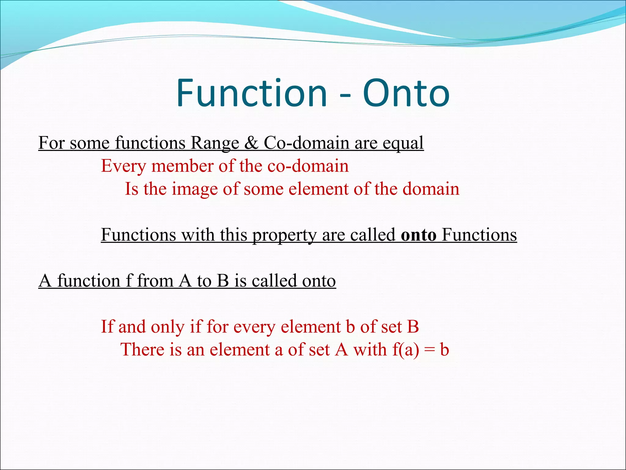 Function - Onto
For some functions Range & Co-domain are equal
Every member of the co-domain
Is the image of some element of the domain
Functions with this property are called onto Functions
A function f from A to B is called onto
If and only if for every element b of set B
There is an element a of set A with f(a) = b
 