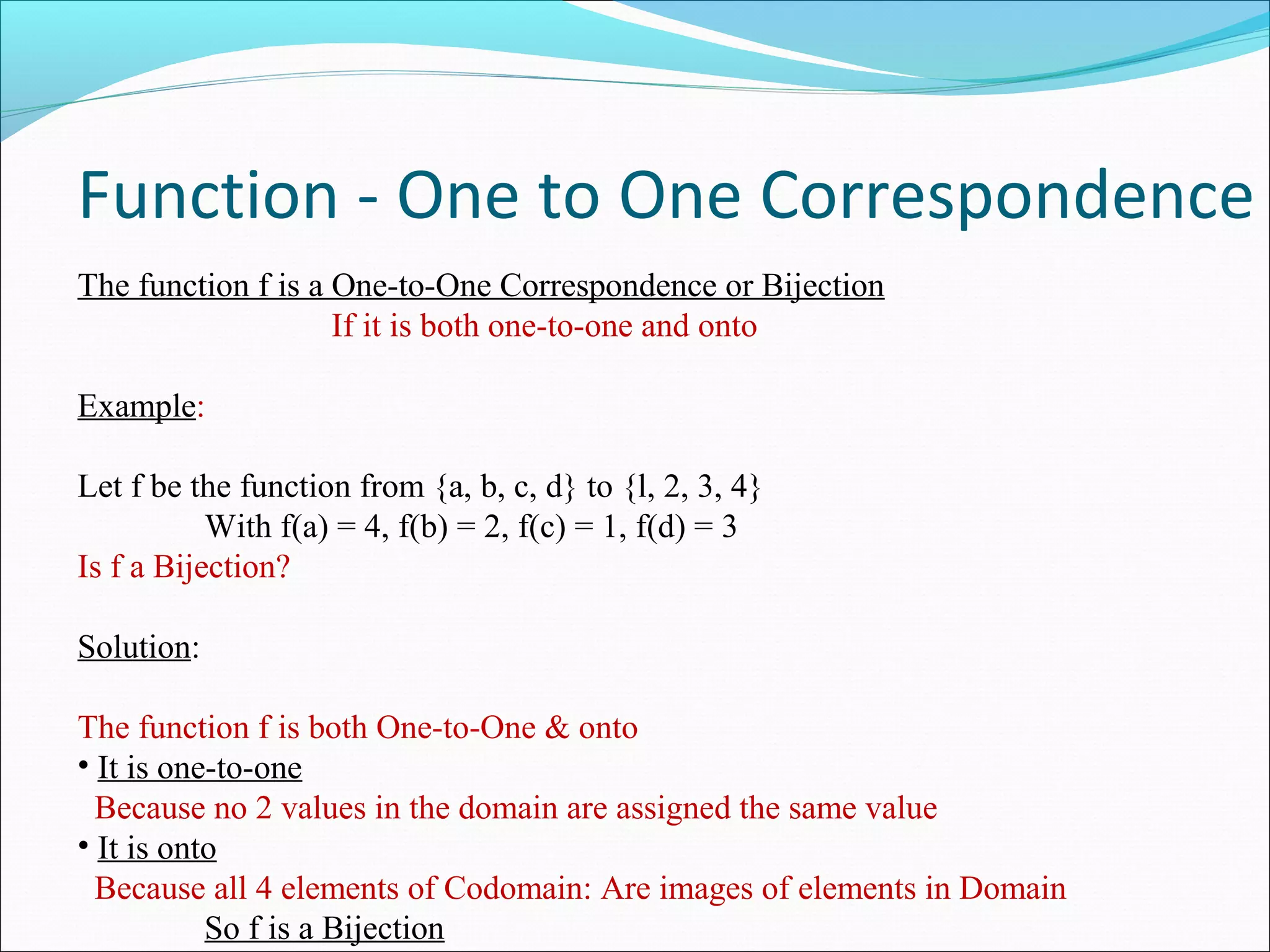 Function - One to One Correspondence
The function f is a One-to-One Correspondence or Bijection
If it is both one-to-one and onto
Example:
Let f be the function from {a, b, c, d} to {l, 2, 3, 4}
With f(a) = 4, f(b) = 2, f(c) = 1, f(d) = 3
Is f a Bijection?
Solution:
The function f is both One-to-One & onto
• It is one-to-one
Because no 2 values in the domain are assigned the same value
• It is onto
Because all 4 elements of Codomain: Are images of elements in Domain
So f is a Bijection
 