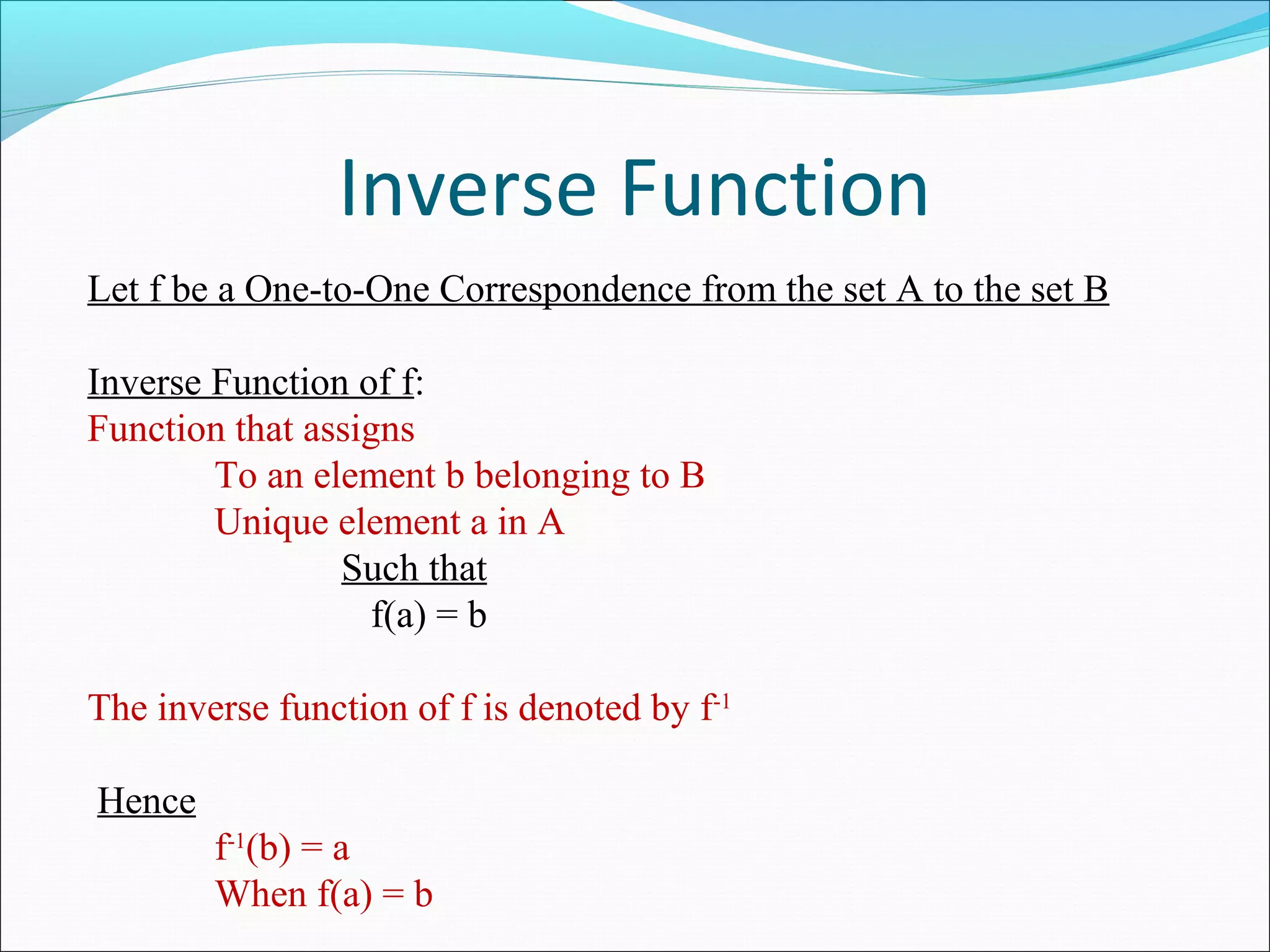 Inverse Function
Let f be a One-to-One Correspondence from the set A to the set B
Inverse Function of f:
Function that assigns
To an element b belonging to B
Unique element a in A
Such that
f(a) = b
The inverse function of f is denoted by f-1
Hence
f-1
(b) = a
When f(a) = b
 