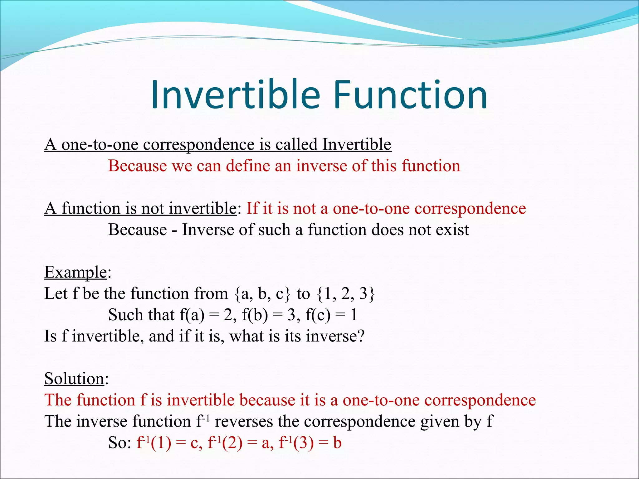 Invertible Function
A one-to-one correspondence is called Invertible
Because we can define an inverse of this function
A function is not invertible: If it is not a one-to-one correspondence
Because - Inverse of such a function does not exist
Example:
Let f be the function from {a, b, c} to {1, 2, 3}
Such that f(a) = 2, f(b) = 3, f(c) = 1
Is f invertible, and if it is, what is its inverse?
Solution:
The function f is invertible because it is a one-to-one correspondence
The inverse function f-1
reverses the correspondence given by f
So: f-1
(1) = c, f-1
(2) = a, f-1
(3) = b
 