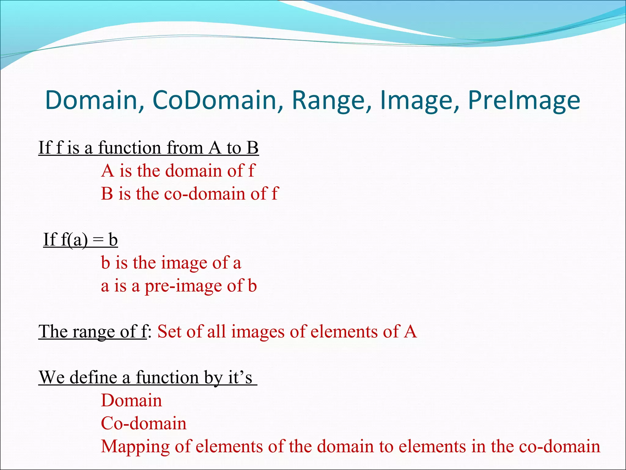 Domain, CoDomain, Range, Image, PreImage
If f is a function from A to B
A is the domain of f
B is the co-domain of f
If f(a) = b
b is the image of a
a is a pre-image of b
The range of f: Set of all images of elements of A
 
We define a function by it’s
Domain
Co-domain
Mapping of elements of the domain to elements in the co-domain
 