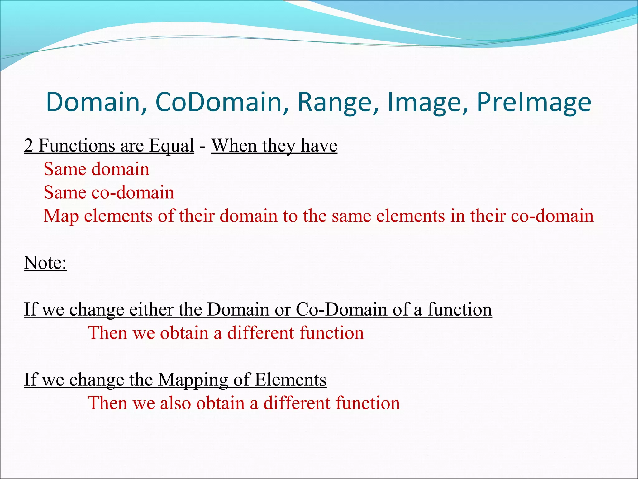 Domain, CoDomain, Range, Image, PreImage
2 Functions are Equal - When they have
Same domain
Same co-domain
Map elements of their domain to the same elements in their co-domain
Note:
If we change either the Domain or Co-Domain of a function
Then we obtain a different function
If we change the Mapping of Elements
Then we also obtain a different function
 