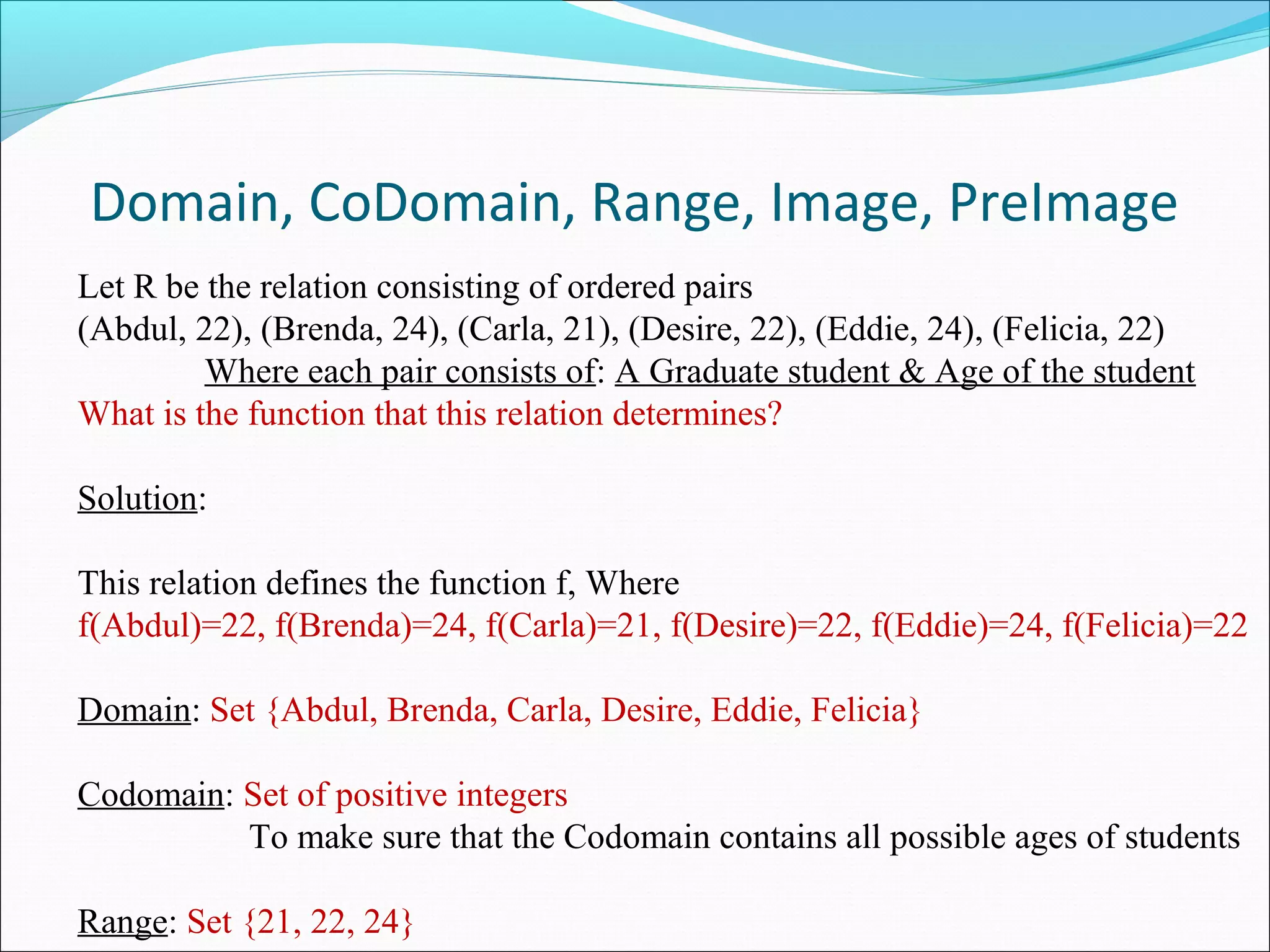 Domain, CoDomain, Range, Image, PreImage
Let R be the relation consisting of ordered pairs
(Abdul, 22), (Brenda, 24), (Carla, 21), (Desire, 22), (Eddie, 24), (Felicia, 22)
Where each pair consists of: A Graduate student & Age of the student
What is the function that this relation determines?
Solution:
This relation defines the function f, Where
f(Abdul)=22, f(Brenda)=24, f(Carla)=21, f(Desire)=22, f(Eddie)=24, f(Felicia)=22
Domain: Set {Abdul, Brenda, Carla, Desire, Eddie, Felicia}
Codomain: Set of positive integers
To make sure that the Codomain contains all possible ages of students
Range: Set {21, 22, 24}
 