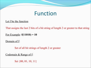 Function
Let f be the function
That assigns the last 2 bits of a bit string of length 2 or greater to that string
For Example: f(11010) = 10
Domain of f:
Set of all bit strings of length 2 or greater
Codomain & Range of f:
Set {00, 01, 10, 11}
 