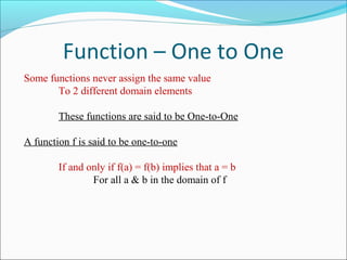 Function – One to One
Some functions never assign the same value
To 2 different domain elements
These functions are said to be One-to-One
A function f is said to be one-to-one
If and only if f(a) = f(b) implies that a = b
For all a & b in the domain of f
 