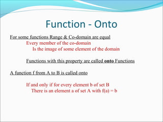 Function - Onto
For some functions Range & Co-domain are equal
Every member of the co-domain
Is the image of some element of the domain
Functions with this property are called onto Functions
A function f from A to B is called onto
If and only if for every element b of set B
There is an element a of set A with f(a) = b
 