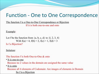 Function - One to One Correspondence
The function f is a One-to-One Correspondence or Bijection
If it is both one-to-one and onto
Example:
Let f be the function from {a, b, c, d} to {l, 2, 3, 4}
With f(a) = 4, f(b) = 2, f(c) = 1, f(d) = 3
Is f a Bijection?
Solution:
The function f is both One-to-One & onto
• It is one-to-one
Because no 2 values in the domain are assigned the same value
• It is onto
Because all 4 elements of Codomain: Are images of elements in Domain
So f is a Bijection
 