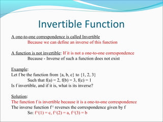 Invertible Function
A one-to-one correspondence is called Invertible
Because we can define an inverse of this function
A function is not invertible: If it is not a one-to-one correspondence
Because - Inverse of such a function does not exist
Example:
Let f be the function from {a, b, c} to {1, 2, 3}
Such that f(a) = 2, f(b) = 3, f(c) = 1
Is f invertible, and if it is, what is its inverse?
Solution:
The function f is invertible because it is a one-to-one correspondence
The inverse function f-1
reverses the correspondence given by f
So: f-1
(1) = c, f-1
(2) = a, f-1
(3) = b
 