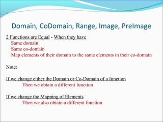 Domain, CoDomain, Range, Image, PreImage
2 Functions are Equal - When they have
Same domain
Same co-domain
Map elements of their domain to the same elements in their co-domain
Note:
If we change either the Domain or Co-Domain of a function
Then we obtain a different function
If we change the Mapping of Elements
Then we also obtain a different function
 