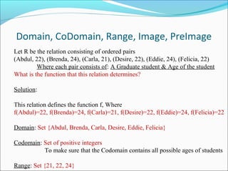Domain, CoDomain, Range, Image, PreImage
Let R be the relation consisting of ordered pairs
(Abdul, 22), (Brenda, 24), (Carla, 21), (Desire, 22), (Eddie, 24), (Felicia, 22)
Where each pair consists of: A Graduate student & Age of the student
What is the function that this relation determines?
Solution:
This relation defines the function f, Where
f(Abdul)=22, f(Brenda)=24, f(Carla)=21, f(Desire)=22, f(Eddie)=24, f(Felicia)=22
Domain: Set {Abdul, Brenda, Carla, Desire, Eddie, Felicia}
Codomain: Set of positive integers
To make sure that the Codomain contains all possible ages of students
Range: Set {21, 22, 24}
 
