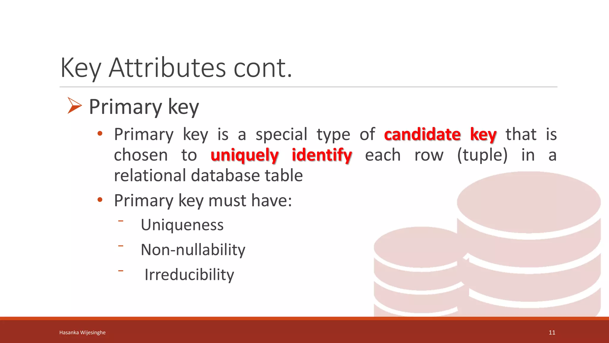 Key Attributes cont.
 Primary key
• Primary key is a special type of candidate key that is
chosen to uniquely identify each row (tuple) in a
relational database table
• Primary key must have:
⁻ Uniqueness
⁻ Non-nullability
⁻ Irreducibility
Hasanka Wijesinghe 11
 