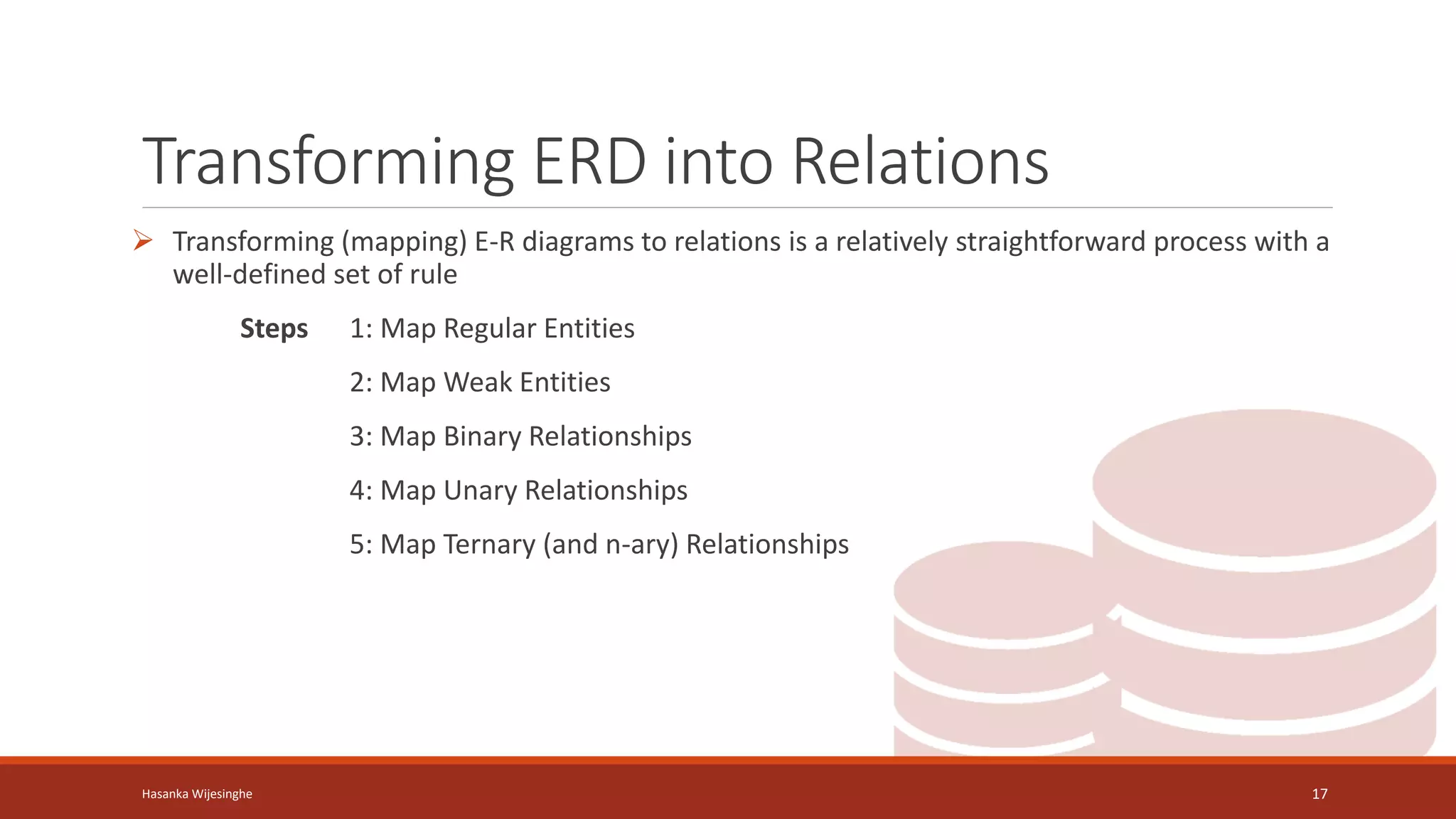 Transforming ERD into Relations
 Transforming (mapping) E-R diagrams to relations is a relatively straightforward process with a
well-defined set of rule
Steps 1: Map Regular Entities
2: Map Weak Entities
3: Map Binary Relationships
4: Map Unary Relationships
5: Map Ternary (and n-ary) Relationships
Hasanka Wijesinghe 17
 
