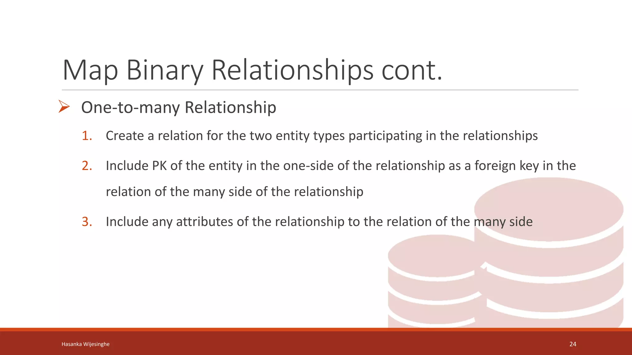 Map Binary Relationships cont.
 One-to-many Relationship
1. Create a relation for the two entity types participating in the relationships
2. Include PK of the entity in the one-side of the relationship as a foreign key in the
relation of the many side of the relationship
3. Include any attributes of the relationship to the relation of the many side
Hasanka Wijesinghe 24
 