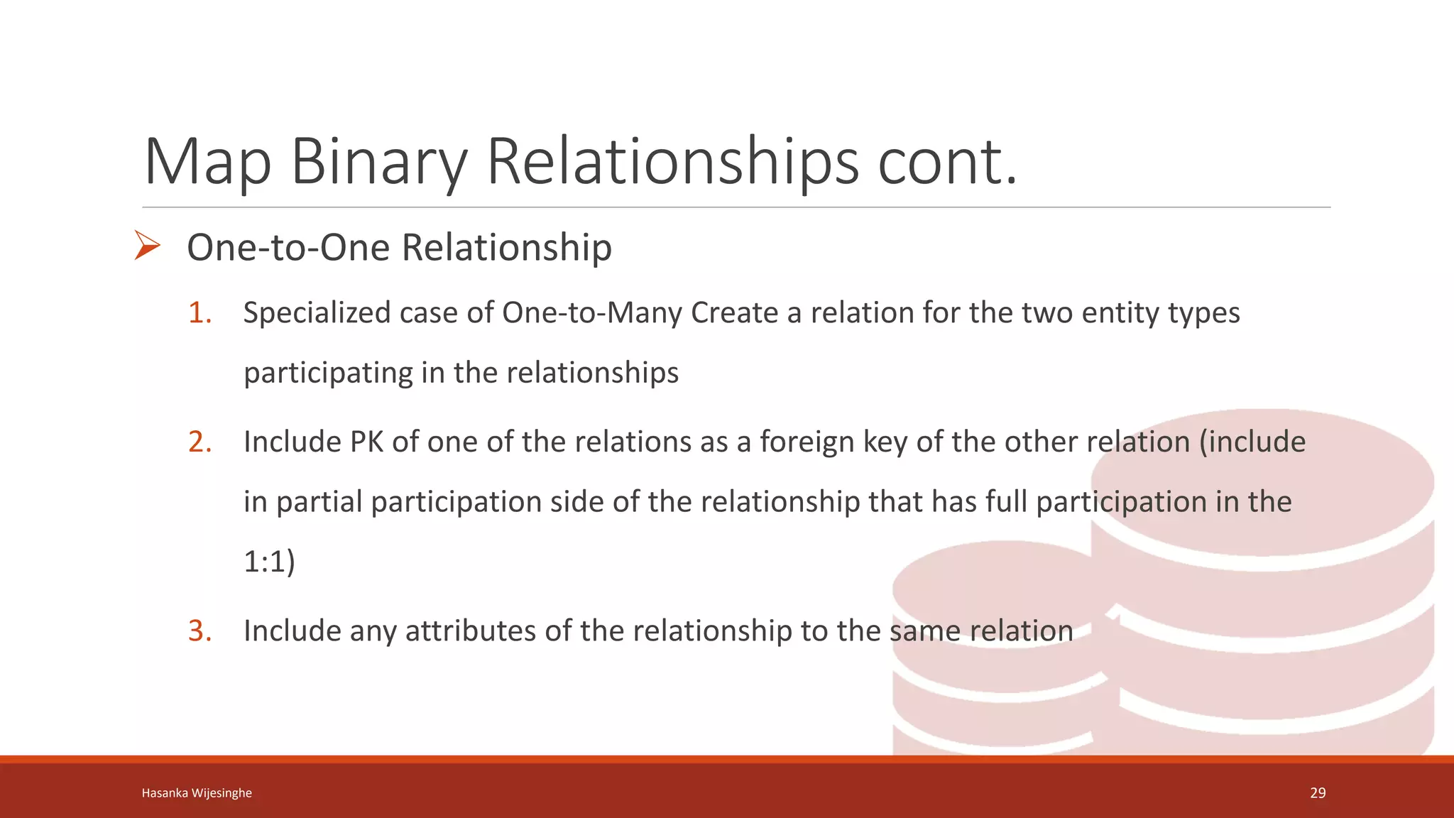 Map Binary Relationships cont.
 One-to-One Relationship
1. Specialized case of One-to-Many Create a relation for the two entity types
participating in the relationships
2. Include PK of one of the relations as a foreign key of the other relation (include
in partial participation side of the relationship that has full participation in the
1:1)
3. Include any attributes of the relationship to the same relation
Hasanka Wijesinghe 29
 