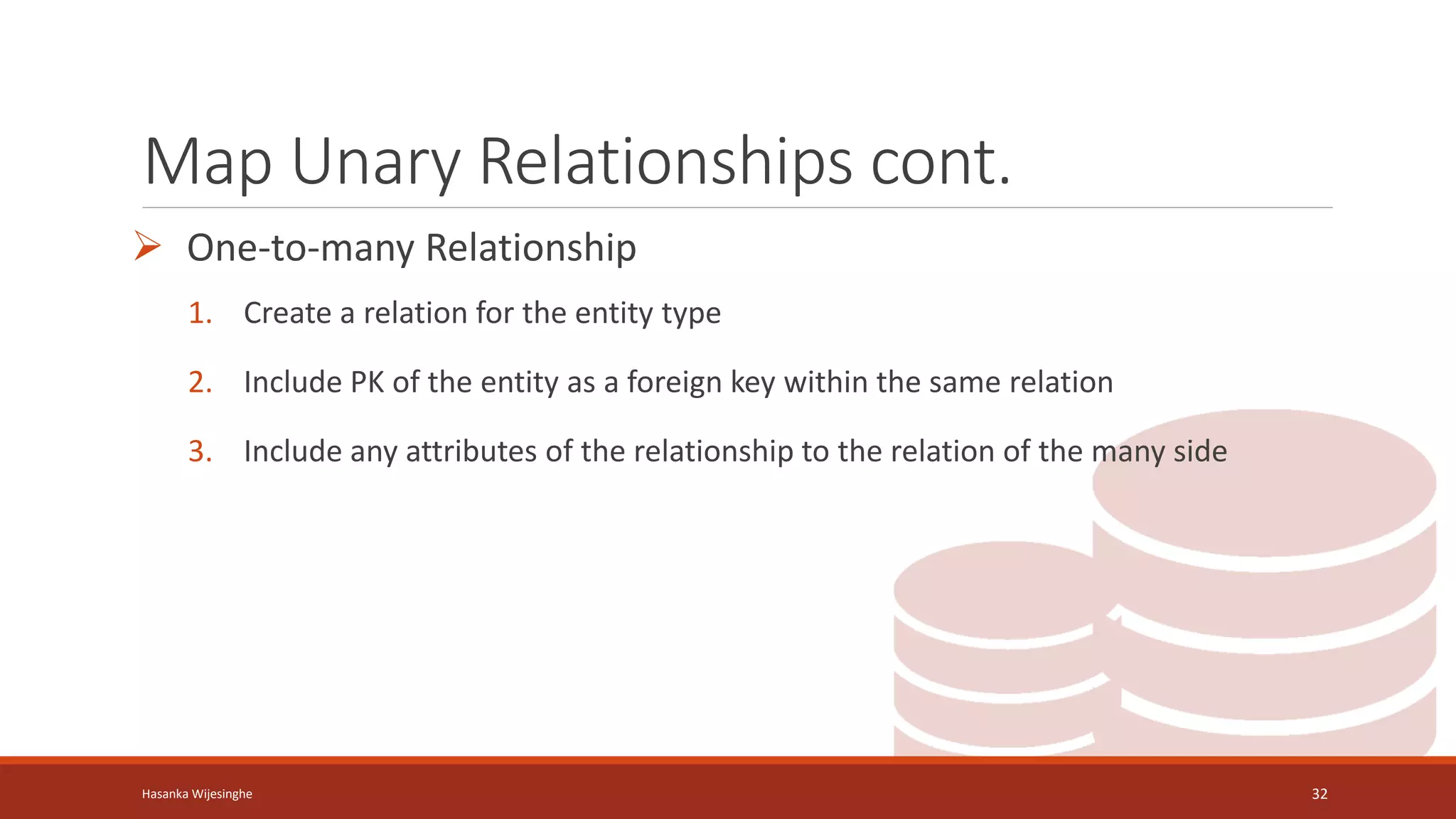 Map Unary Relationships cont.
 One-to-many Relationship
1. Create a relation for the entity type
2. Include PK of the entity as a foreign key within the same relation
3. Include any attributes of the relationship to the relation of the many side
Hasanka Wijesinghe 32
 
