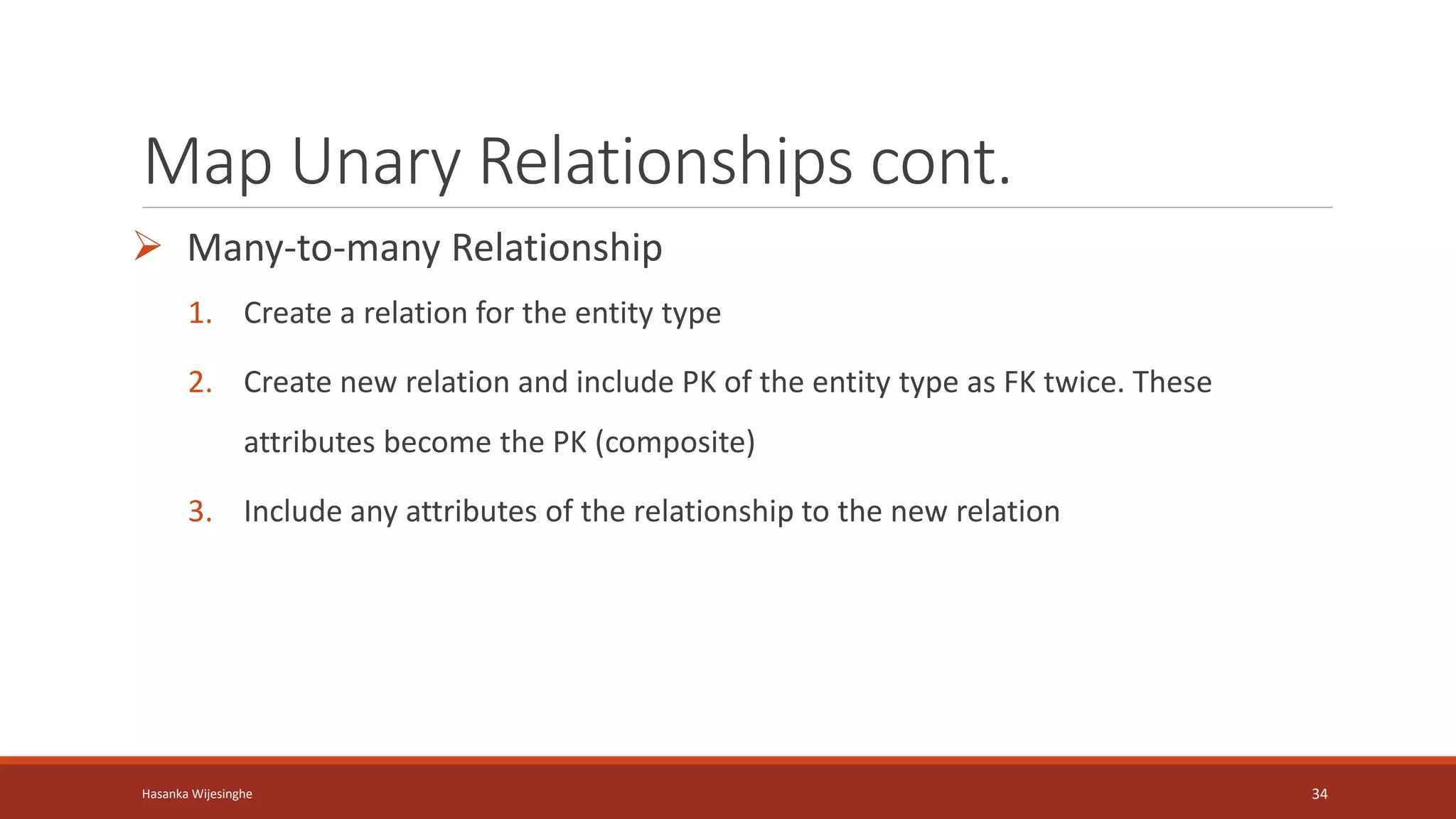 Map Unary Relationships cont.
 Many-to-many Relationship
1. Create a relation for the entity type
2. Create new relation and include PK of the entity type as FK twice. These
attributes become the PK (composite)
3. Include any attributes of the relationship to the new relation
Hasanka Wijesinghe 34
 