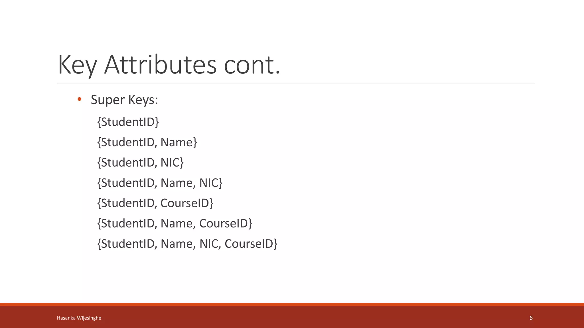 Key Attributes cont.
• Super Keys:
{StudentID}
{StudentID, Name}
{StudentID, NIC}
{StudentID, Name, NIC}
{StudentID, CourseID}
{StudentID, Name, CourseID}
{StudentID, Name, NIC, CourseID}
Hasanka Wijesinghe 6
 