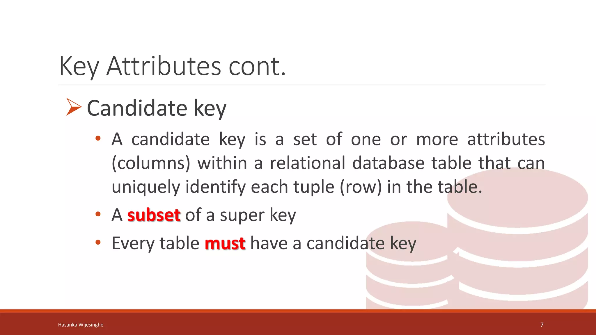 Key Attributes cont.
Candidate key
• A candidate key is a set of one or more attributes
(columns) within a relational database table that can
uniquely identify each tuple (row) in the table.
• A subset of a super key
• Every table must have a candidate key
Hasanka Wijesinghe 7
 