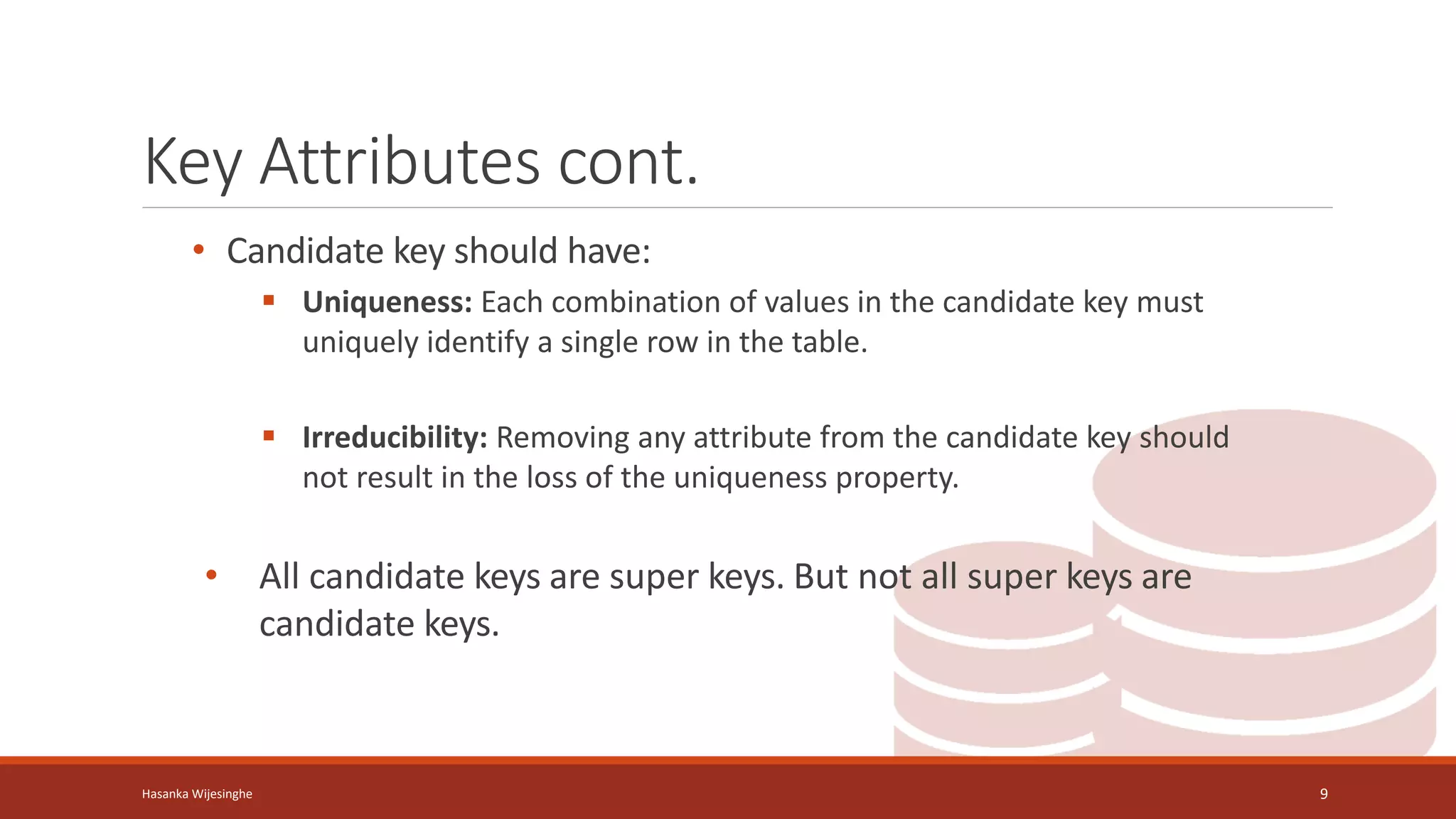 Key Attributes cont.
• Candidate key should have:
 Uniqueness: Each combination of values in the candidate key must
uniquely identify a single row in the table.
 Irreducibility: Removing any attribute from the candidate key should
not result in the loss of the uniqueness property.
• All candidate keys are super keys. But not all super keys are
candidate keys.
Hasanka Wijesinghe 9
 