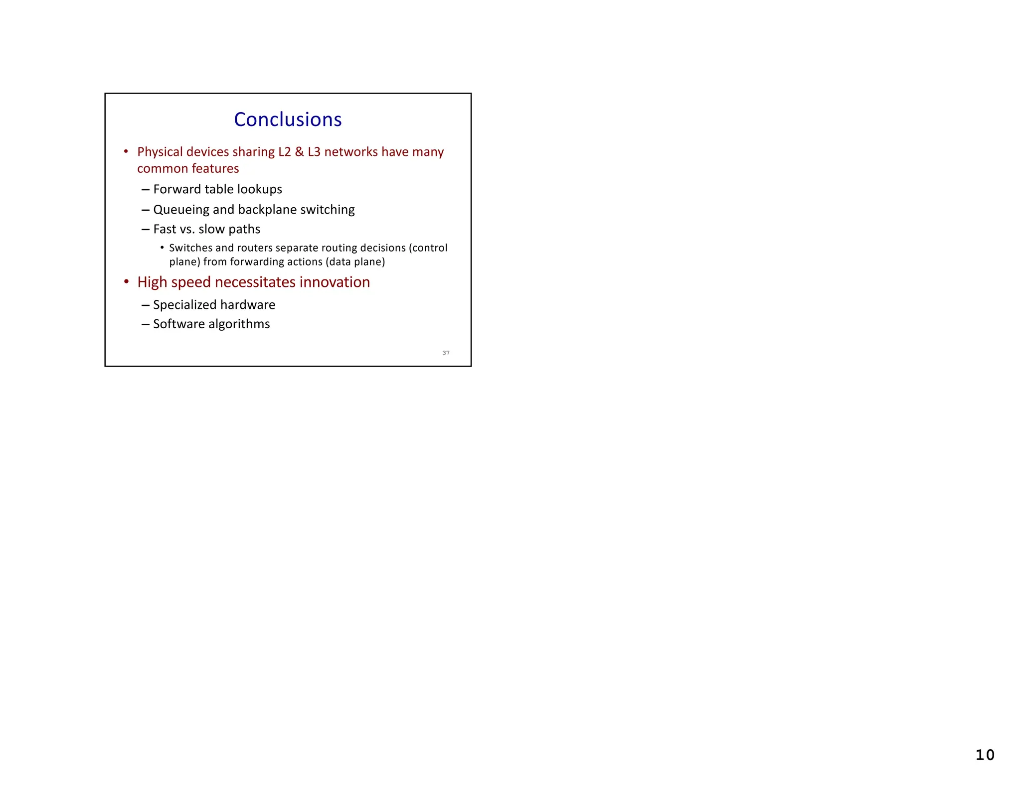 10
Conclusions
• Physical devices sharing L2 & L3 networks have many
common features
– Forward table lookups
– Queueing and backplane switching
– Fast vs. slow paths
• Switches and routers separate routing decisions (control
plane) from forwarding actions (data plane)
• High speed necessitates innovation
– Specialized hardware
– Software algorithms
37
 