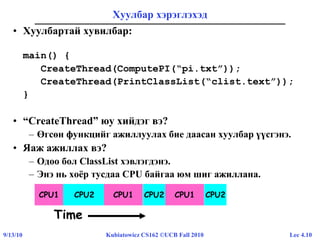 Lec 4.109/13/10 Kubiatowicz CS162 ©UCB Fall 2010
Хуулбар хэрэглэхэд
• Хуулбартай хувилбар:
main() {
CreateThread(ComputePI(“pi.txt”));
CreateThread(PrintClassList(“clist.text”));
}
• “CreateThread” юу хийдэг вэ?
– Өгсөн функцийг ажиллуулах бие даасан хуулбар үүсгэнэ.
• Яаж ажиллах вэ?
– Одоо бол ClassList хэвлэгдэнэ.
– Энэ нь хоёр тусдаа CPU байгаа юм шиг ажиллана.
CPU1 CPU2 CPU1 CPU2
Time
CPU1 CPU2
 