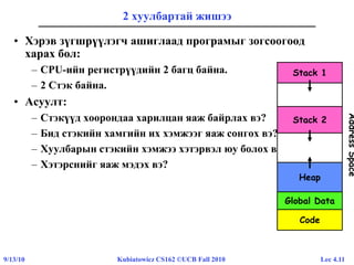 Lec 4.119/13/10 Kubiatowicz CS162 ©UCB Fall 2010
2 хуулбартай жишээ
• Хэрэв зүгшрүүлэгч ашиглаад програмыг зогсоогоод
харах бол:
– CPU-ийн регистрүүдийн 2 багц байна.
– 2 Стэк байна.
• Асуулт:
– Стэкүүд хоорондаа харилцан яаж байрлах вэ?
– Бид стэкийн хамгийн их хэмжээг яаж сонгох вэ?
– Хуулбарын стэкийн хэмжээ хэтэрвэл юу болох вэ?
– Хэтэрснийг яаж мэдэх вэ?
Code
Global Data
Heap
Stack 1
Stack 2
AddressSpace
 