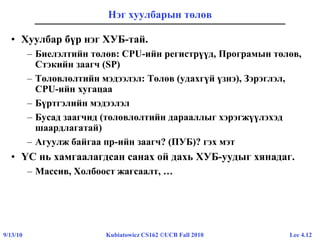 Lec 4.129/13/10 Kubiatowicz CS162 ©UCB Fall 2010
Нэг хуулбарын төлөв
• Хуулбар бүр нэг ХУБ-тай.
– Биелэлтийн төлөв: CPU-ийн регистрүүд, Програмын төлөв,
Стэкийн заагч (SP)
– Төлөвлөлтийн мэдээлэл: Төлөв (удахгүй үзнэ), Зэрэглэл,
CPU-ийн хугацаа
– Бүртгэлийн мэдээлэл
– Бусад заагчид (төлөвлөлтийн дарааллыг хэрэгжүүлэхэд
шаардлагатай)
– Агуулж байгаа пр-ийн заагч? (ПУБ)? гэх мэт
• ҮС нь хамгаалагдсан санах ой дахь ХУБ-уудыг хянадаг.
– Массив, Холбоост жагсаалт, …
 