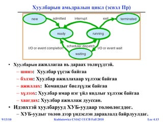 Lec 4.139/13/10 Kubiatowicz CS162 ©UCB Fall 2010
Хуулбарын амьдралын цикл (эсвэл Пр)
• Хуулбарын ажиллагаа нь дараах төлвүүдтэй.
– шинэ: Хуулбар үүсэж байгаа
– бэлэн: Хуулбар ажиллахаар хүлээж байгаа
– ажиллах: Командыг биелүүлж байгаа
– хүлээх: Хуулбар ямар нэг үйл явдлыг хүлээж байгаа
– хаагдах: Хуулбар ажиллаж дууссан.
• Идэвхтэй хуулбарууд ХУБ-уудаар төлөөлөгддөг.
– ХУБ-уудыг төлөв дээр үндэслэн дараалалд байрлуулдаг.
 