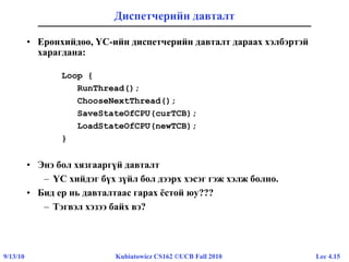 Lec 4.159/13/10 Kubiatowicz CS162 ©UCB Fall 2010
Диспетчерийн давталт
• Ерөнхийдөө, ҮС-ийн диспетчерийн давталт дараах хэлбэртэй
харагдана:
Loop {
RunThread();
ChooseNextThread();
SaveStateOfCPU(curTCB);
LoadStateOfCPU(newTCB);
}
• Энэ бол хязгааргүй давталт
– ҮС хийдэг бүх зүйл бол дээрх хэсэг гэж хэлж болно.
• Бид ер нь давталтаас гарах ёстой юу???
– Тэгвэл хэзээ байх вэ?
 