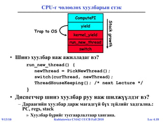 Lec 4.189/13/10 Kubiatowicz CS162 ©UCB Fall 2010
CPU-г чөлөөлөх хуулбарын стэк
• Шинэ хуулбар яаж ажилладаг вэ?
run_new_thread() {
newThread = PickNewThread();
switch(curThread, newThread);
ThreadHouseKeeping(); /* next Lecture */
}
• Диспетчер шинэ хуулбар руу яаж шилжүүлдэг вэ?
– Дараагийн хуулбар дарж магадгүй бүх зүйлийг хадгална.:
PC, regs, stack
» Хуулбар бүрийг тусгаарлалтаар хангана.
yield
ComputePI
Stackgrowth
run_new_thread
kernel_yield
Trap to OS
switch
 
