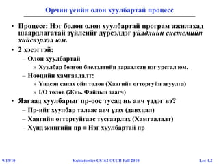 Lec 4.29/13/10 Kubiatowicz CS162 ©UCB Fall 2010
Орчин үеийн олон хуулбартай процесс
• Процесс: Нэг болон олон хуулбартай програм ажилахад
шаардлагатай зүйлсийг дүрсэлдэг үйлдлийн системийн
хийсвэрлэл юм.
• 2 хэсэгтэй:
– Олон хуулбартай
» Хуулбар болгон биелэлтийн дараалсан нэг урсгал юм.
– Нөөцийн хамгаалалт:
» Үндсэн санах ойн төлөв (Хаягийн огторгуйн агуулга)
» I/O төлөв (Жнь. Файлын заагч)
• Яагаад хуулбарыг пр-оос тусад нь авч үздэг вэ?
– Пр-ийг хуулбар талаас авч үзэх (давхцал)
– Хаягийн огторгуйгаас тусгаарлах (Хамгаалалт)
– Хүнд жингийн пр  Нэг хуулбартай пр
 