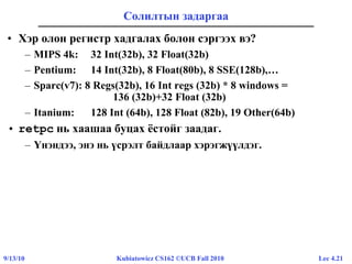 Lec 4.219/13/10 Kubiatowicz CS162 ©UCB Fall 2010
Солилтын задаргаа
• Хэр олон регистр хадгалах болон сэргээх вэ?
– MIPS 4k: 32 Int(32b), 32 Float(32b)
– Pentium: 14 Int(32b), 8 Float(80b), 8 SSE(128b),…
– Sparc(v7): 8 Regs(32b), 16 Int regs (32b) * 8 windows =
136 (32b)+32 Float (32b)
– Itanium: 128 Int (64b), 128 Float (82b), 19 Other(64b)
• retpc нь хаашаа буцах ёстойг заадаг.
– Үнэндээ, энэ нь үсрэлт байдлаар хэрэгжүүлдэг.
 