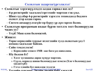 Lec 4.229/13/10 Kubiatowicz CS162 ©UCB Fall 2010
Солилтын задаргаа/үргэлжлэл/
• Солилтыг хэрэгжүүлэхдээ алдаа гарвал яах вэ?
– 4-р регистрийг хадгалах/сэргээхийг мартсан гэж үзье.
– Шинэ хуулбар 4-р регистрийг хэрэглэх тохиолдолд бодлого
солилт дээр алдаа гарна.
– Систем анхааруулгагүйгээр буруу үр дүн гаргах болно.
• Солилтын програмын кодыг бүрэн тестлэх тест боловсруулж
чадах уу?
– Үгүй! Маш олон боломжтой.
• Жишээ:
– Topaz кернелийн хурдыг ихэсгэхийн тулд солилтын үед 1
команд хадгалдаг байсан.
– Сайн тэмдэглэсэн!
» Кернелийн хэмжээ 1MB –аас бага үед ажиллана.
– Юу болсон бэ?
» Хэсэг хугацааны дараа хүмүүс мартсан.
» Сүүлд, кернелд шинж боломжуудыг нэмсэн (Хэн ч боломжуудыг
хасдаггүй!)
» Гэтэл хэвийн бус ажиллаж эхэлсэн
 