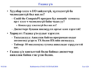 Lec 4.249/13/10 Kubiatowicz CS162 ©UCB Fall 2010
Гадаад ү/а
• Хуулбар хэзээ ч I/O хийдэггүй, хүлээдэггүй ба
чөлөөлдөггүй бол яах вэ?
– Could the ComputePI програм бүх нөөцийг эзэмшээд
пр-г хэзээ ч чөлөөлөхгүй байж чадах уу?
» Консол руу хэвлэхгүй бол яах вэ?
– Диспетчерт буцааж шилжүүлэх аргыг олох хэрэгтэй!
• Хариулт: Гадаад ү/а-уудыг хэрэглэх
– Тасалдалууд: Ажиллаж байгаа програмын кодыг
зогсоогоод үсэргэх ТХ болон ПХ-ийн сигналууд.
– Таймер: 10 миллсекунд тутамд ажилладаг сэрүүлэгтэй
цаг.
• Гадаад ү/а хангалттай болж байвал диспетчер
ажиллаж байна гэж үзэж болно.
 
