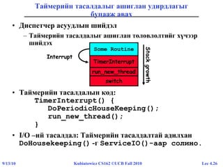 Lec 4.269/13/10 Kubiatowicz CS162 ©UCB Fall 2010
Таймерийн тасалдалыг ашиглан удирдлагыг
буцааж авах
• Диспетчер асуудлын шийдэл
– Таймерийн тасалдалыг ашиглан төлөвлөлтийг хүчээр
шийдэх
• Таймерийн тасалдалын код:
TimerInterrupt() {
DoPeriodicHouseKeeping();
run_new_thread();
}
• I/O –ий тасалдал: Таймерийн тасалдалтай адилхан
DoHousekeeping() -г ServiceIO()-аар солино.
Some Routine
run_new_thread
TimerInterrupt
Interrupt
switch
Stackgrowth
 