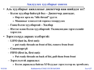 Lec 4.279/13/10 Kubiatowicz CS162 ©UCB Fall 2010
Ажлуулах хуулбарыг сонгох
• Аль хуулбарыг ажиллахыг диспетчер яаж шийддэг вэ?
– Бэлэн хуулбар байхгүй бол – Диспетчер давтадаг.
» Өөр нэг арга нь “idle thread” үүсгэх
» Машиныг хэмнэлттэй горимд тохируулах
– Ганц бэлэн хуулбартай – Хялбар
– Нэгээс олон бэлэн хуулбартай: Төлөвлөхдөө зэрэглэлийг
хэрэглэх
• Зэрэглэлүүд дараах хэлбэртэй:
– LIFO (last in, first out):
» put ready threads on front of list, remove from front
– Санамсаргүй
– FIFO (first in, first out):
» Put ready threads on back of list, pull them from front
– Зэрэглэлтэй дараалал:
» Бэлэн дараалалд байгаа ХУБ-уудыг зэрэглэлээр нь эрэмбэлнэ.
 