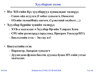 Lec 4.69/13/10 Kubiatowicz CS162 ©UCB Fall 2010
Хуулбарын төлөв
• Нэг ХО-гийн бүх хуулбарууд хуваалцдаг төлвүүд
– Санах ойн агуулга (Глобал хувьсагч, Овоолго)
– I/O-ийн төлөв(Файл систем, Сүлжээний холболт, ...)
• Хуулбар бүрийн хувийн төлвүүд
– ХУБ-д хадгалдаг  Хуулбар Пр-ийн Удирдах Блок
– CPU-ийн регистрүүд (оруулаад, Програм Тоолуур/ПТ/)
– Биелэлтийн стэк – Энэ юу вэ?
• Биелэлтийн стэк
– Параметр, Завсрын хувьсагч
– Дуудагдсан функц биелэж дуусаад буцах ПТ-гийн утгыг
хадгалдаг.
 