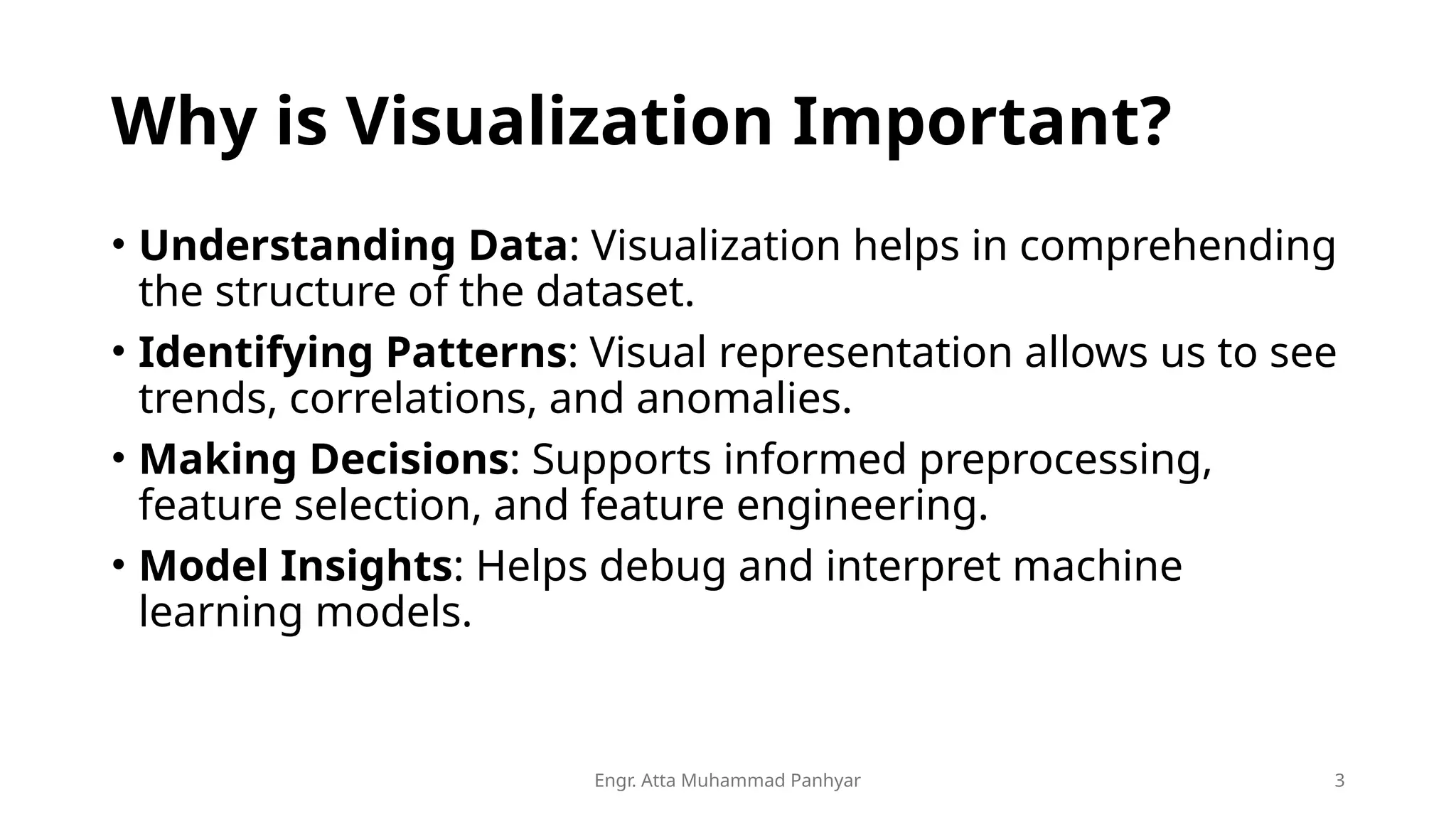 Engr. Atta Muhammad Panhyar 3
Why is Visualization Important?
• Understanding Data: Visualization helps in comprehending
the structure of the dataset.
• Identifying Patterns: Visual representation allows us to see
trends, correlations, and anomalies.
• Making Decisions: Supports informed preprocessing,
feature selection, and feature engineering.
• Model Insights: Helps debug and interpret machine
learning models.
 