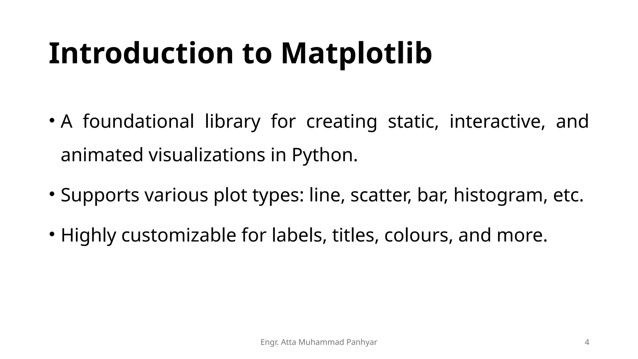 Engr. Atta Muhammad Panhyar 4
Introduction to Matplotlib
• A foundational library for creating static, interactive, and
animated visualizations in Python.
• Supports various plot types: line, scatter, bar, histogram, etc.
• Highly customizable for labels, titles, colours, and more.
 
