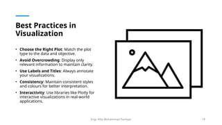 Best Practices in
Visualization
• Choose the Right Plot: Match the plot
type to the data and objective.
• Avoid Overcrowding: Display only
relevant information to maintain clarity.
• Use Labels and Titles: Always annotate
your visualizations.
• Consistency: Maintain consistent styles
and colours for better interpretation.
• Interactivity: Use libraries like Plotly for
interactive visualizations in real-world
applications.
Engr. Atta Muhammad Panhyar 14
 