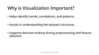 Engr. Atta Muhammad Panhyar 6
Why is Visualization Important?
• Helps identify trends, correlations, and patterns.
• Assists in understanding the dataset's structure.
• Supports decision-making during preprocessing and feature
selection.
 